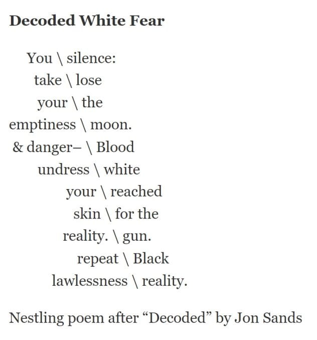 Decoded White Fear You \ silence: take \ lose your \ the emptiness \ moon. & danger– \ Blood undress \ white your \ reached skin \ for the reality. \ gun. repeat \ Black lawlessness \ reality. Nestling poem after “Decoded” by Jon Sands